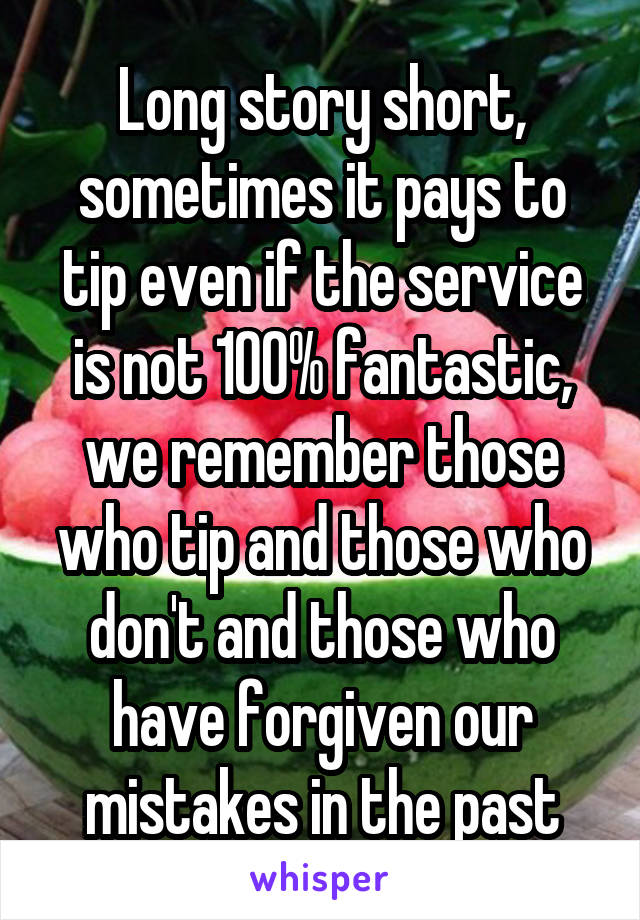 Long story short, sometimes it pays to tip even if the service is not 100% fantastic, we remember those who tip and those who don't and those who have forgiven our mistakes in the past