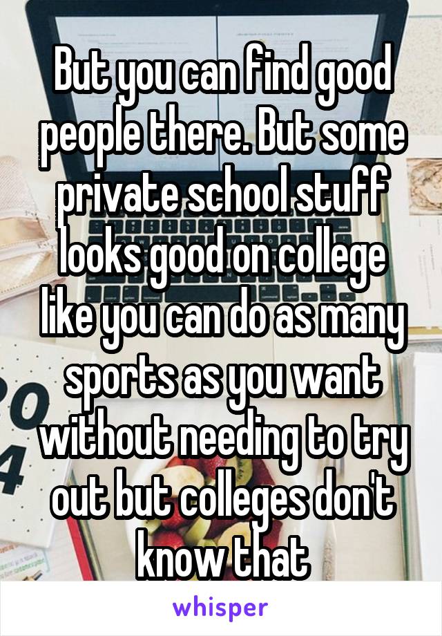 But you can find good people there. But some private school stuff looks good on college like you can do as many sports as you want without needing to try out but colleges don't know that