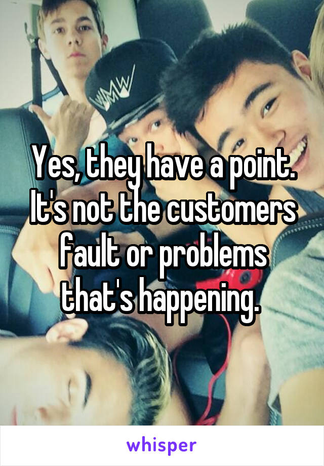 Yes, they have a point.
It's not the customers fault or problems that's happening. 