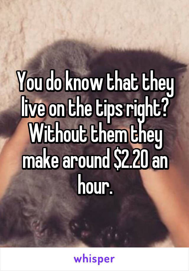 You do know that they live on the tips right? Without them they make around $2.20 an hour.