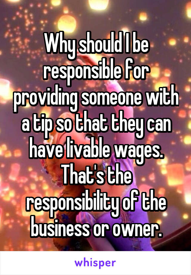 Why should I be responsible for providing someone with a tip so that they can have livable wages. That's the responsibility of the business or owner.