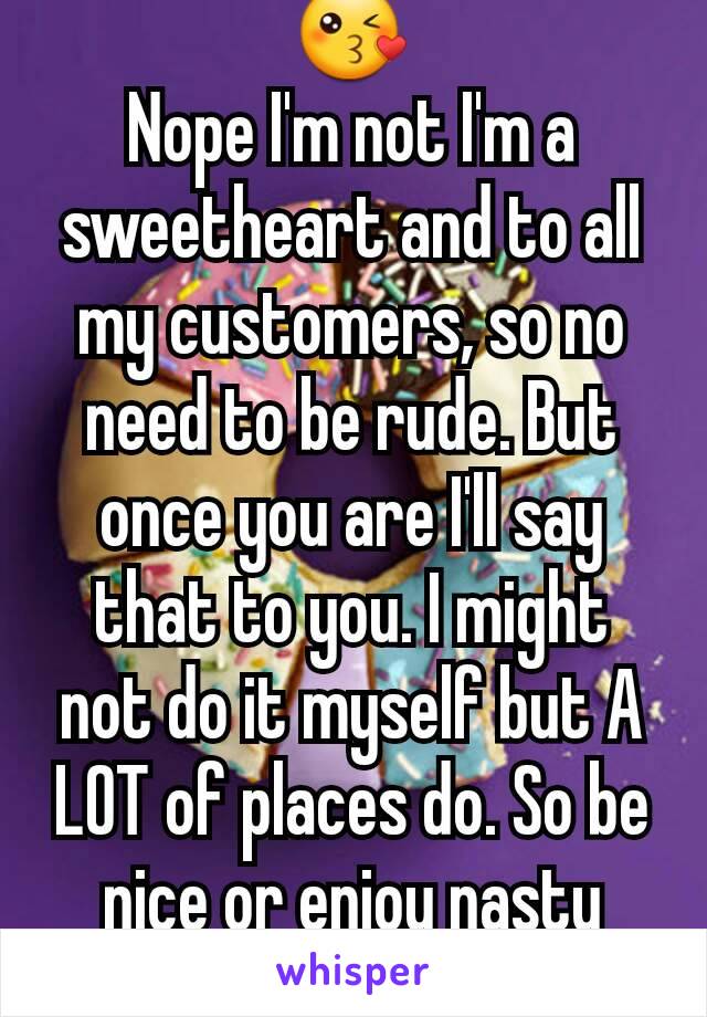 😘
Nope I'm not I'm a sweetheart and to all my customers, so no need to be rude. But once you are I'll say that to you. I might not do it myself but A LOT of places do. So be nice or enjoy nasty food