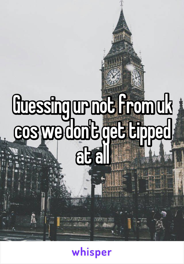 Guessing ur not from uk cos we don't get tipped at all