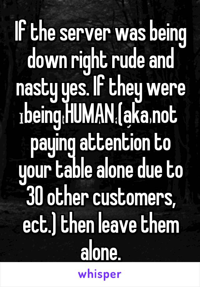 If the server was being down right rude and nasty yes. If they were being HUMAN (aka not paying attention to your table alone due to 30 other customers, ect.) then leave them alone.