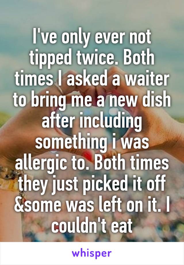 I've only ever not tipped twice. Both times I asked a waiter to bring me a new dish after including something i was allergic to. Both times they just picked it off &some was left on it. I couldn't eat