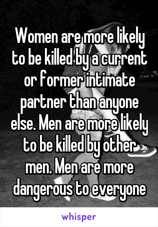 Women are more likely to be killed by a current or former intimate partner than anyone else. Men are more likely to be killed by other men. Men are more dangerous to everyone