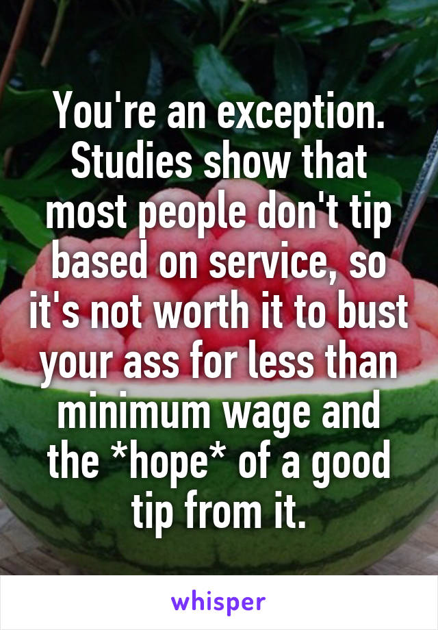 You're an exception.
Studies show that most people don't tip based on service, so it's not worth it to bust your ass for less than minimum wage and the *hope* of a good tip from it.