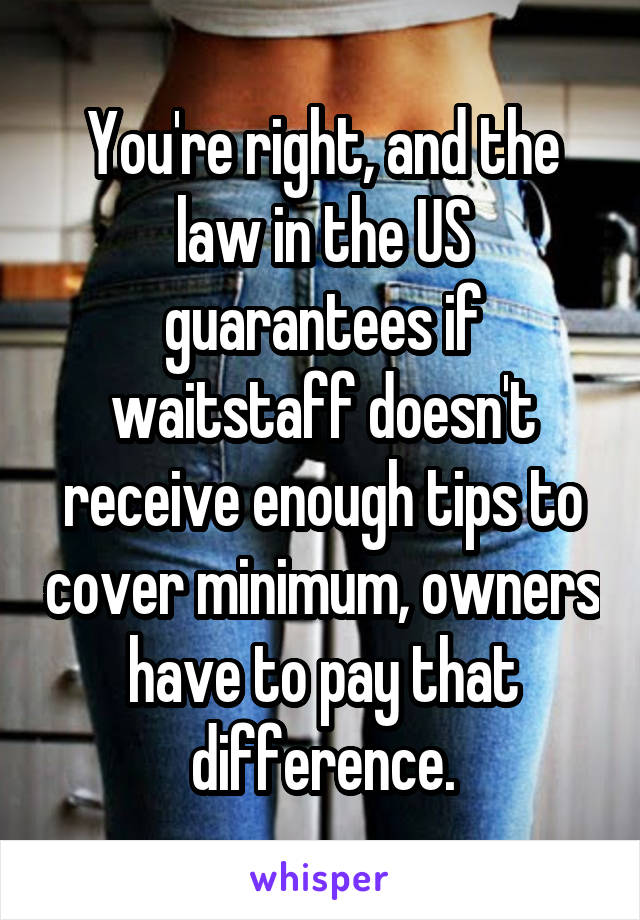 You're right, and the law in the US guarantees if waitstaff doesn't receive enough tips to cover minimum, owners have to pay that difference.