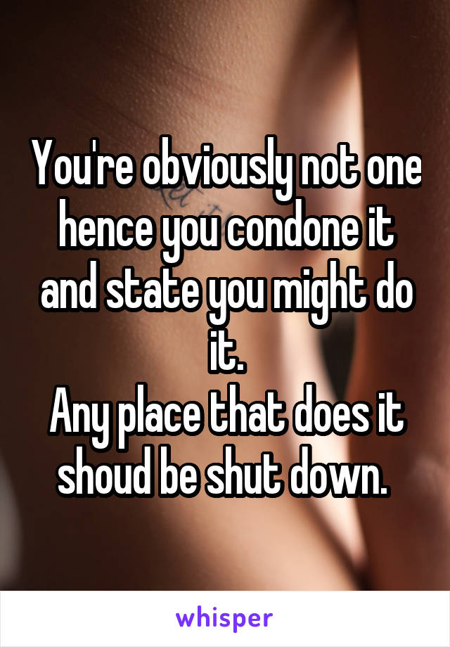 You're obviously not one hence you condone it and state you might do it.
Any place that does it shoud be shut down. 