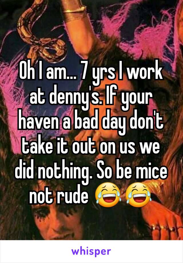 Oh I am... 7 yrs I work at denny's. If your haven a bad day don't take it out on us we did nothing. So be mice not rude 😂😂