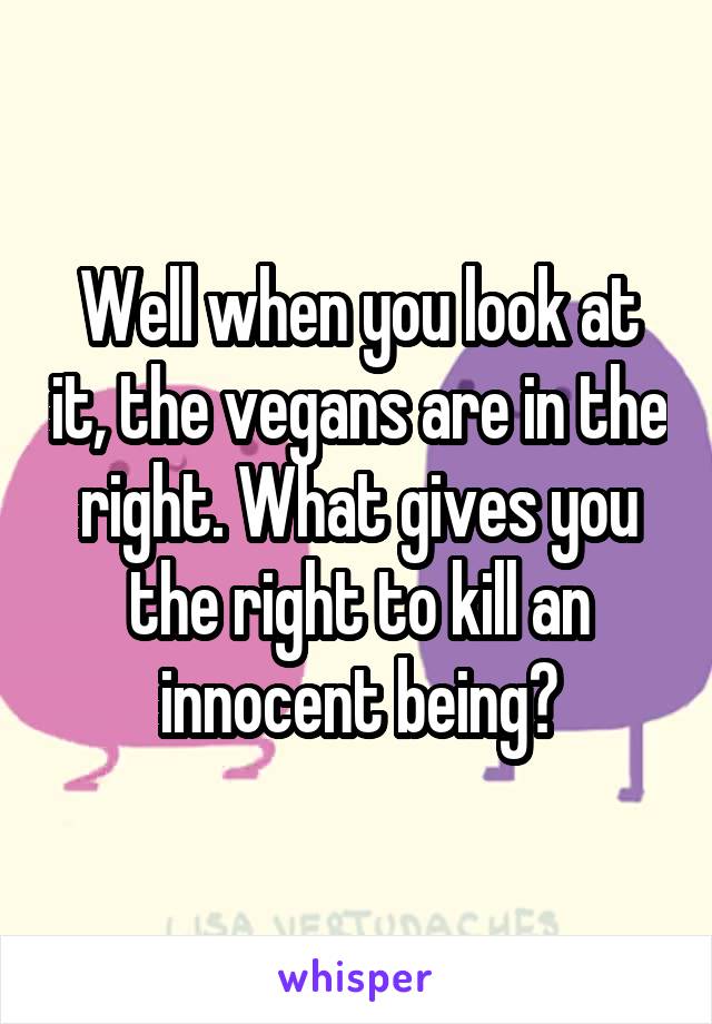 Well when you look at it, the vegans are in the right. What gives you the right to kill an innocent being?