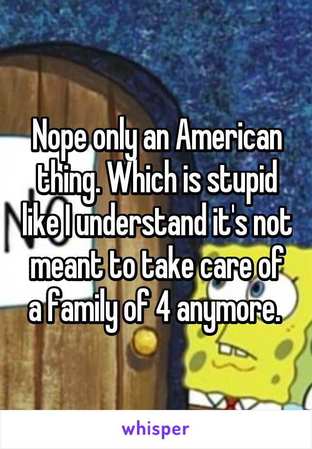 Nope only an American thing. Which is stupid like I understand it's not meant to take care of a family of 4 anymore. 