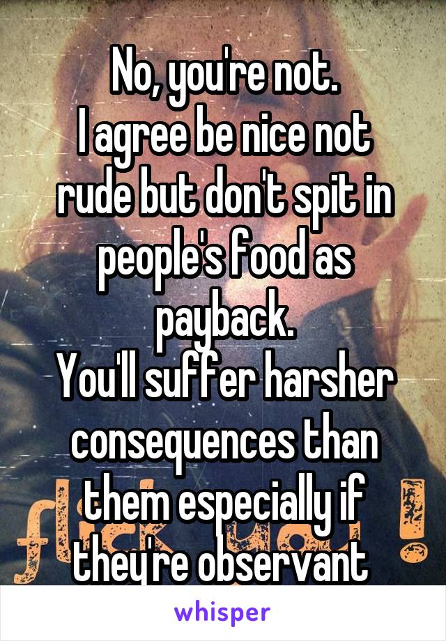 No, you're not.
I agree be nice not rude but don't spit in people's food as payback.
You'll suffer harsher consequences than them especially if they're observant 