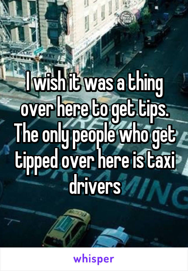 I wish it was a thing over here to get tips. The only people who get tipped over here is taxi drivers