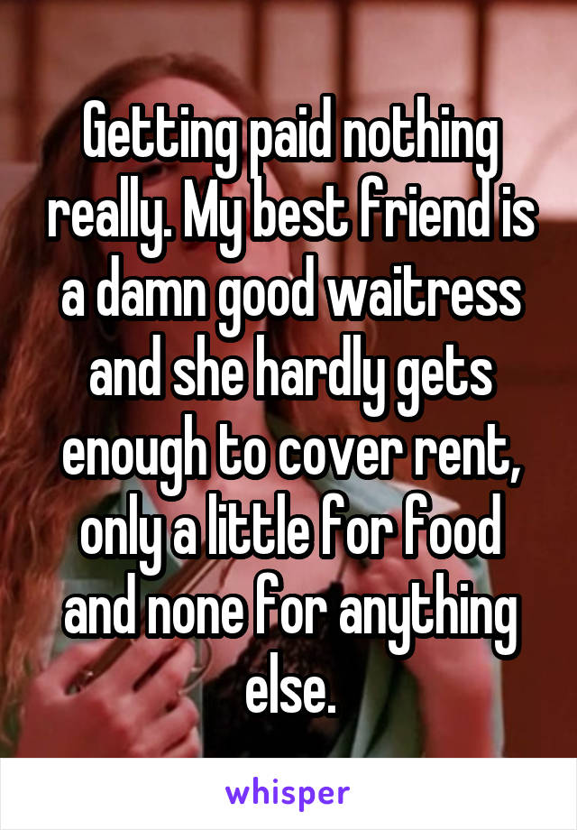 Getting paid nothing really. My best friend is a damn good waitress and she hardly gets enough to cover rent, only a little for food and none for anything else.