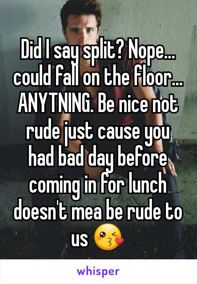 Did I say split? Nope... could fall on the floor... ANYTNING. Be nice not rude just cause you had bad day before coming in for lunch doesn't mea be rude to us 😘