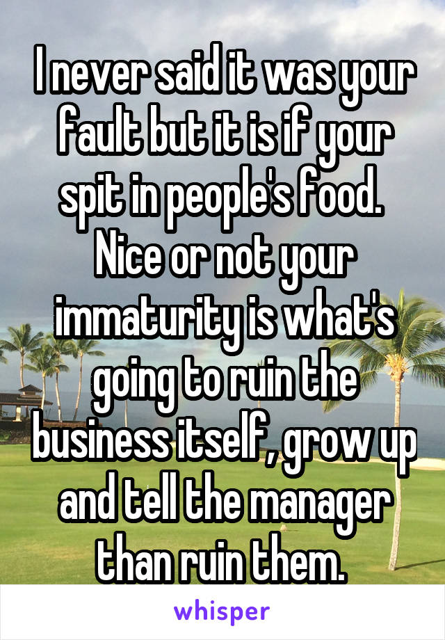 I never said it was your fault but it is if your spit in people's food. 
Nice or not your immaturity is what's going to ruin the business itself, grow up and tell the manager than ruin them. 