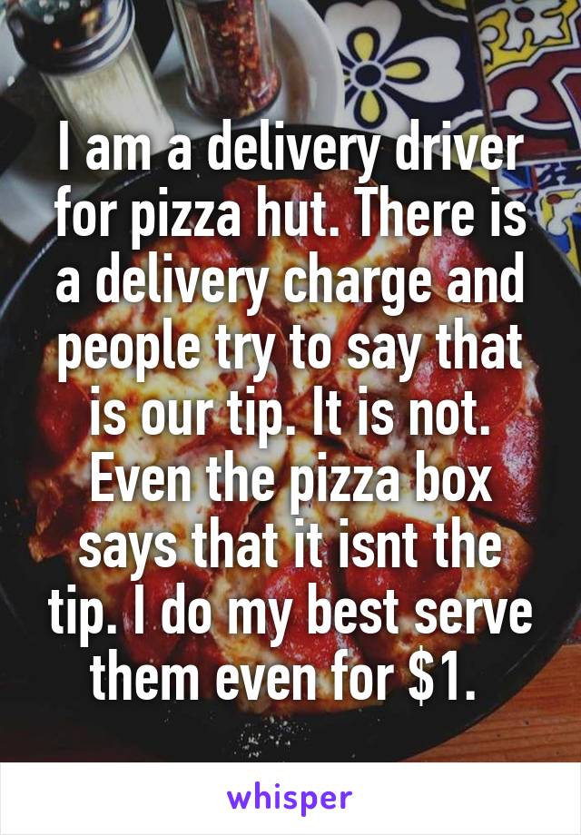 I am a delivery driver for pizza hut. There is a delivery charge and people try to say that is our tip. It is not. Even the pizza box says that it isnt the tip. I do my best serve them even for $1. 