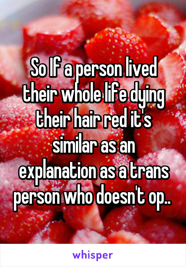 So If a person lived their whole life dying their hair red it's similar as an explanation as a trans person who doesn't op.. 