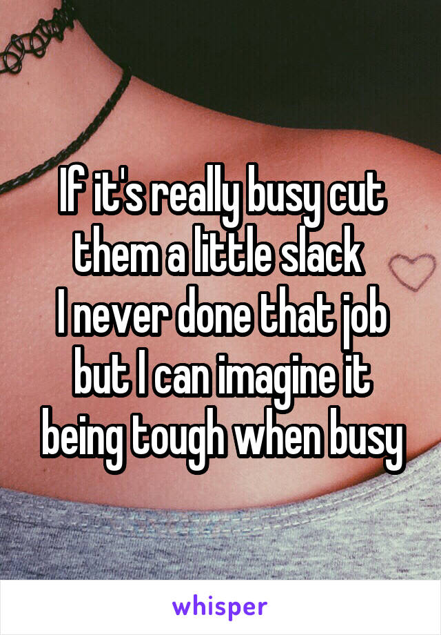 If it's really busy cut them a little slack 
I never done that job but I can imagine it being tough when busy