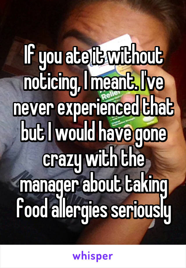 If you ate it without noticing, I meant. I've never experienced that but I would have gone crazy with the manager about taking food allergies seriously