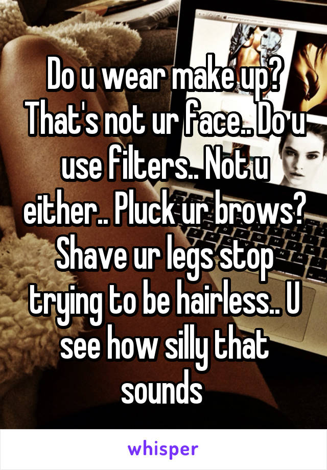 Do u wear make up? That's not ur face.. Do u use filters.. Not u either.. Pluck ur brows? Shave ur legs stop trying to be hairless.. U see how silly that sounds 