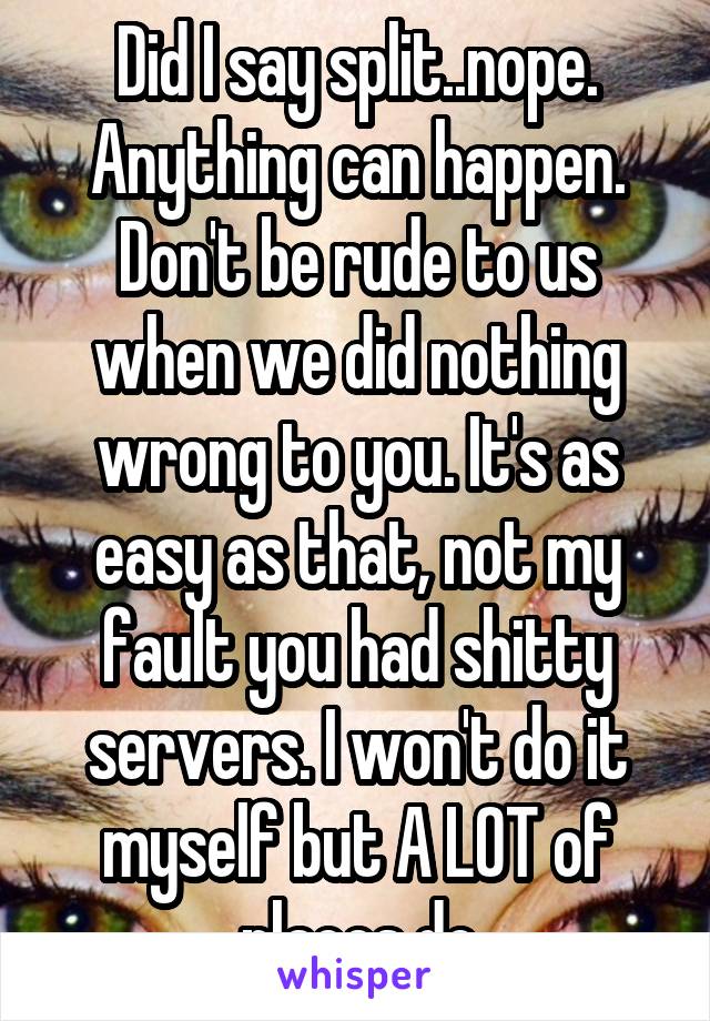 Did I say split..nope. Anything can happen. Don't be rude to us when we did nothing wrong to you. It's as easy as that, not my fault you had shitty servers. I won't do it myself but A LOT of places do