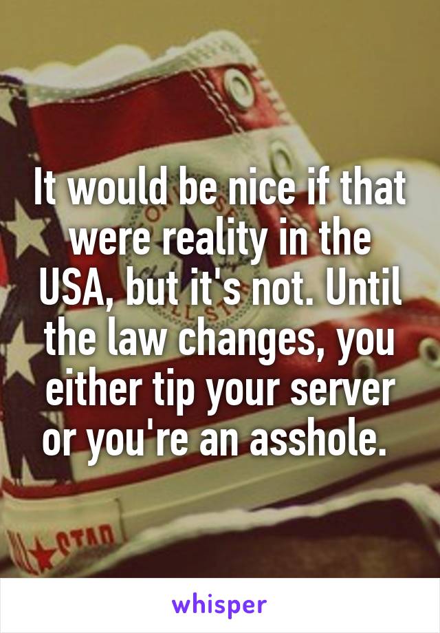 It would be nice if that were reality in the USA, but it's not. Until the law changes, you either tip your server or you're an asshole. 