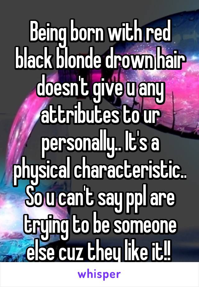 Being born with red black blonde drown hair doesn't give u any attributes to ur personally.. It's a physical characteristic.. So u can't say ppl are trying to be someone else cuz they like it!! 