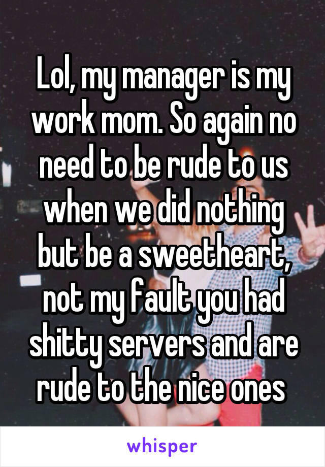 Lol, my manager is my work mom. So again no need to be rude to us when we did nothing but be a sweetheart, not my fault you had shitty servers and are rude to the nice ones 