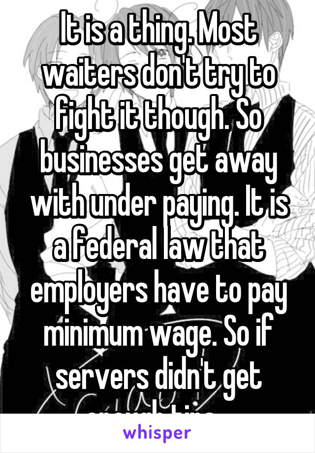 It is a thing. Most waiters don't try to fight it though. So businesses get away with under paying. It is a federal law that employers have to pay minimum wage. So if servers didn't get enough tips...