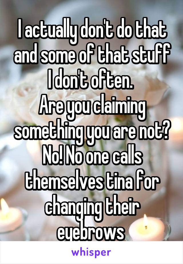 I actually don't do that and some of that stuff I don't often. 
Are you claiming something you are not?
No! No one calls themselves tina for changing their eyebrows 