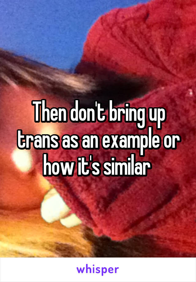 Then don't bring up trans as an example or how it's similar 