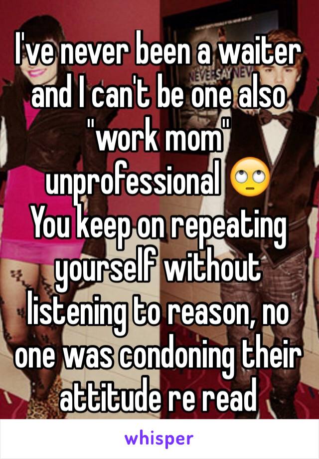 I've never been a waiter and I can't be one also "work mom" unprofessional 🙄 
You keep on repeating yourself without listening to reason, no one was condoning their attitude re read