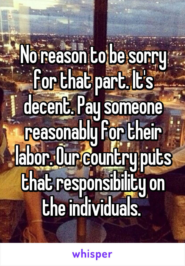 No reason to be sorry for that part. It's decent. Pay someone reasonably for their labor. Our country puts that responsibility on the individuals. 