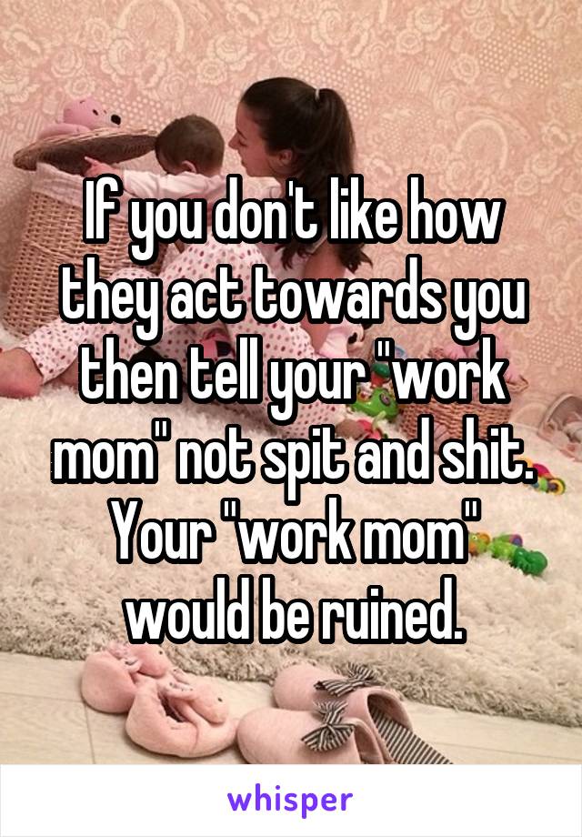 If you don't like how they act towards you then tell your "work mom" not spit and shit.
Your "work mom" would be ruined.