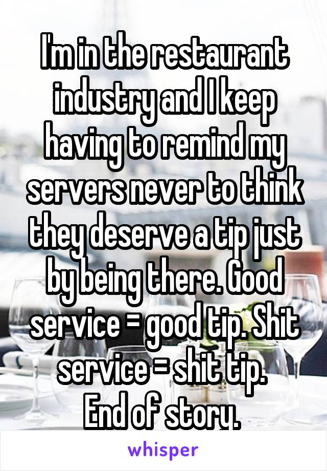 I'm in the restaurant industry and I keep having to remind my servers never to think they deserve a tip just by being there. Good service = good tip. Shit service = shit tip. 
End of story. 