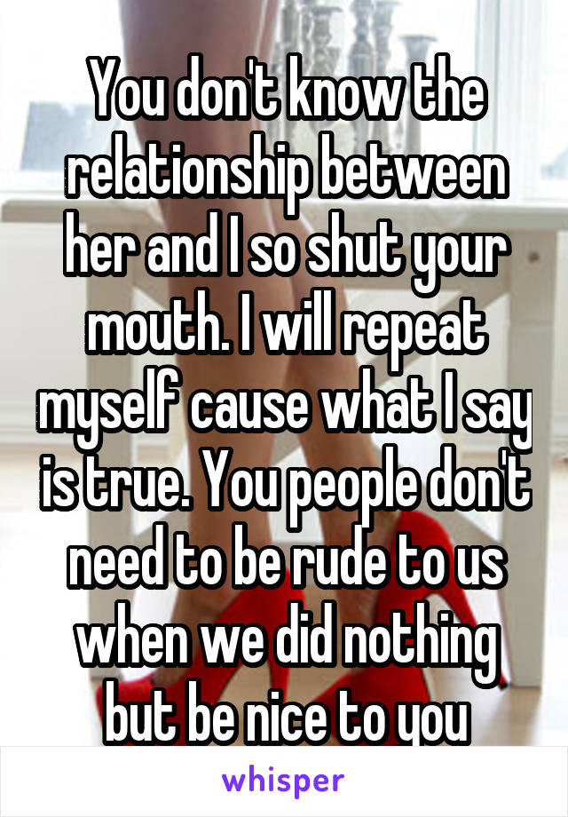 You don't know the relationship between her and I so shut your mouth. I will repeat myself cause what I say is true. You people don't need to be rude to us when we did nothing but be nice to you