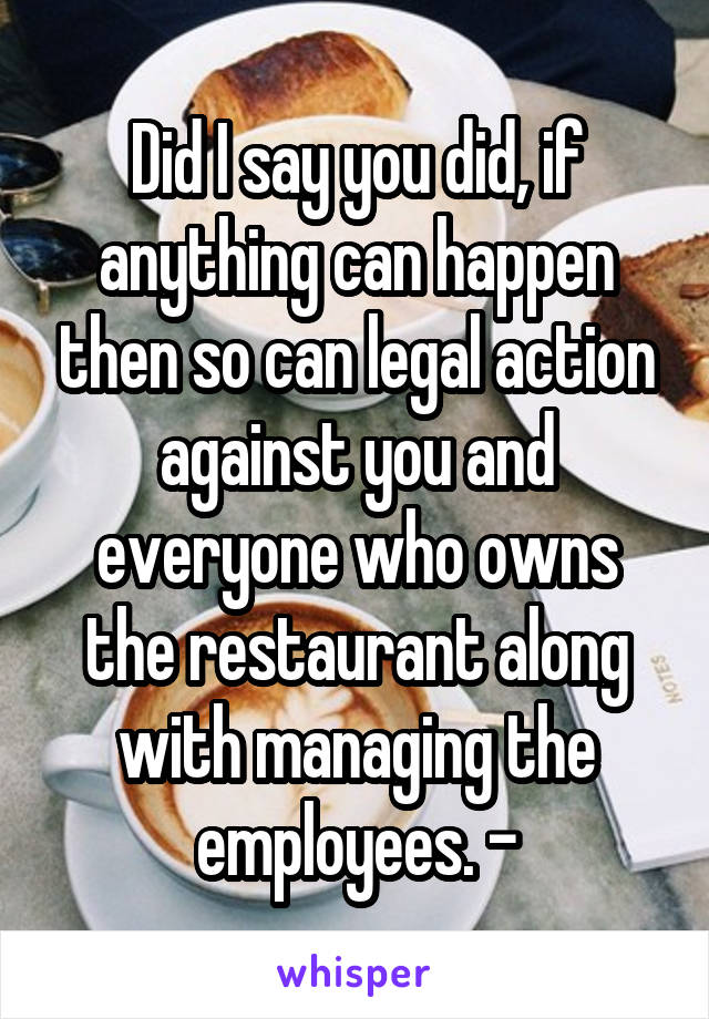 Did I say you did, if anything can happen then so can legal action against you and everyone who owns the restaurant along with managing the employees. -