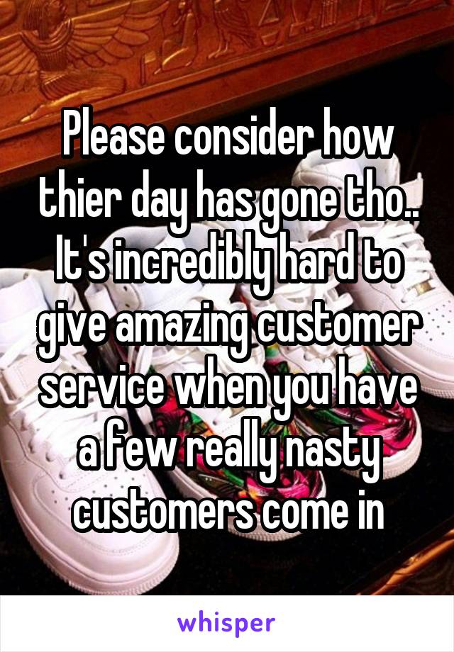 Please consider how thier day has gone tho.. It's incredibly hard to give amazing customer service when you have a few really nasty customers come in