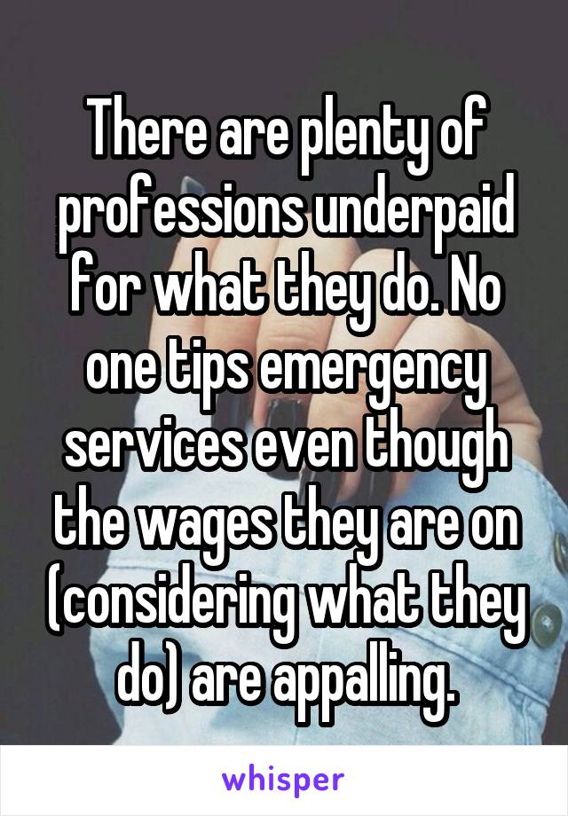 There are plenty of professions underpaid for what they do. No one tips emergency services even though the wages they are on (considering what they do) are appalling.