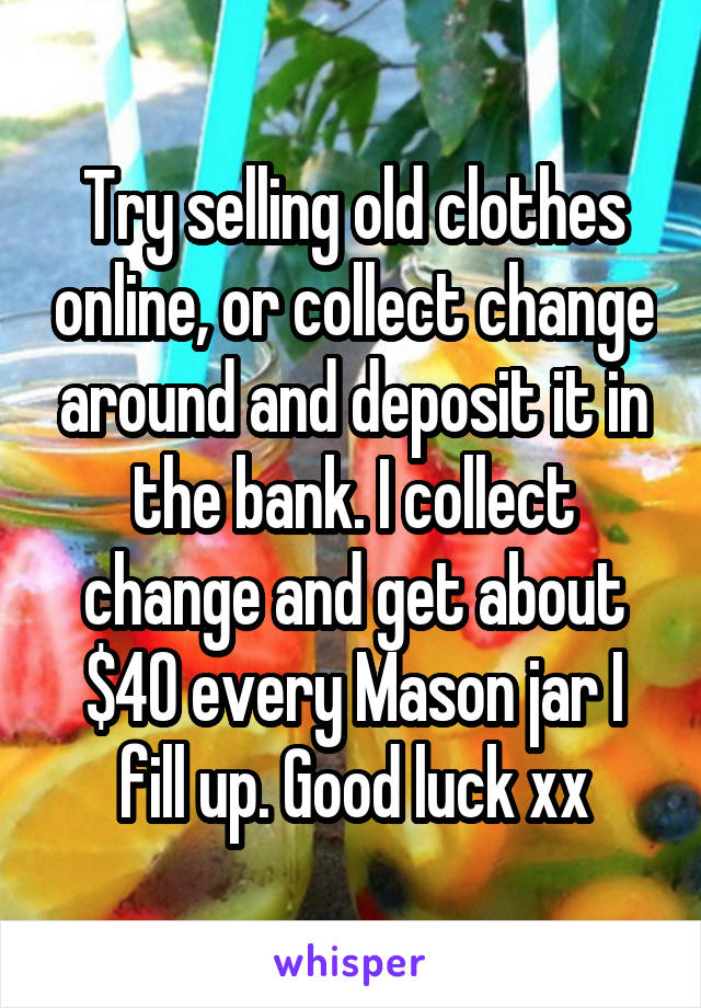 Try selling old clothes online, or collect change around and deposit it in the bank. I collect change and get about $40 every Mason jar I fill up. Good luck xx