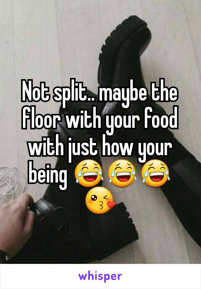 Not split.. maybe the floor with your food with just how your being 😂😂😂😘