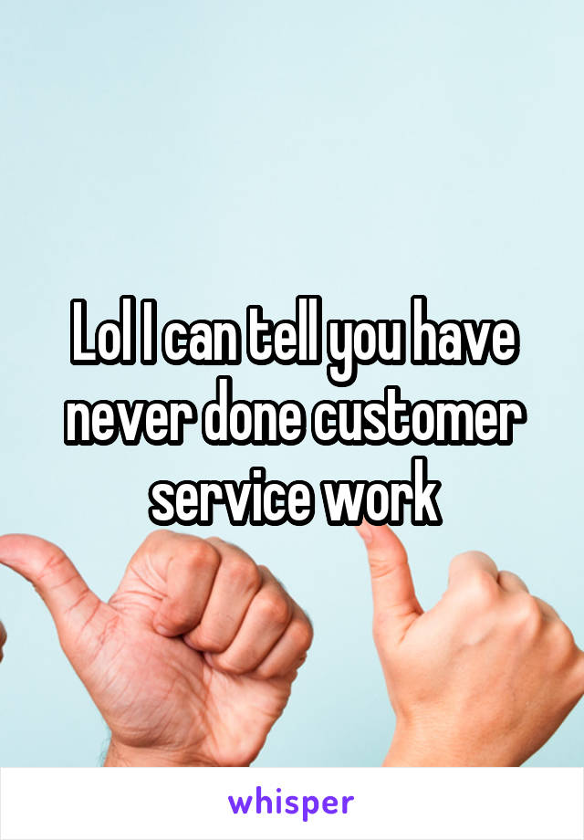 Lol I can tell you have never done customer service work