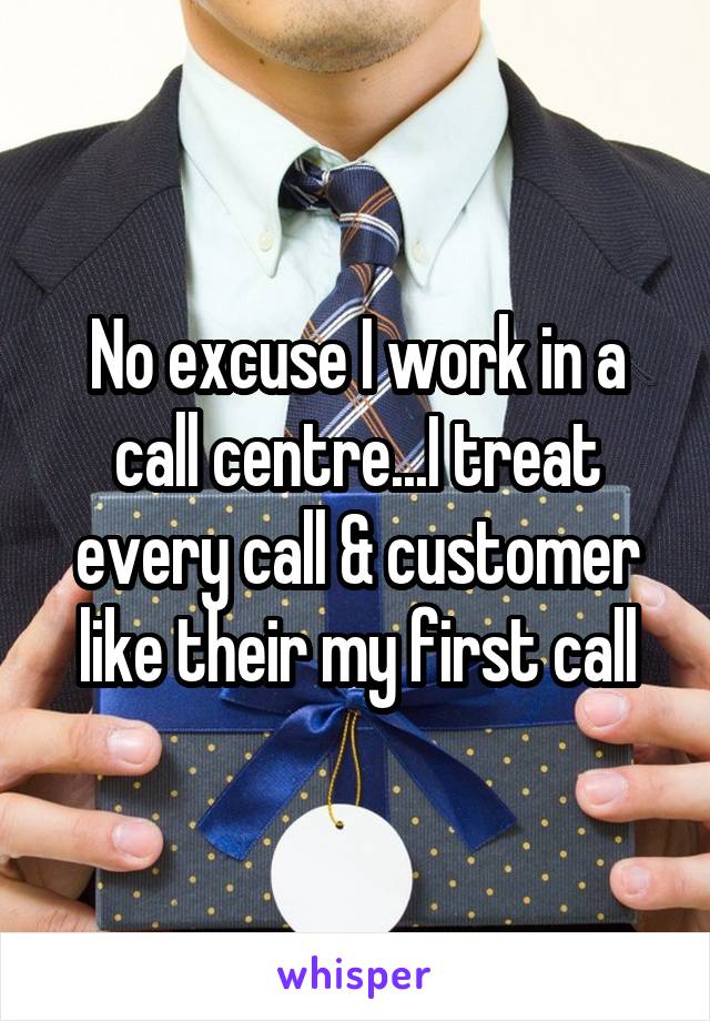 No excuse I work in a call centre...I treat every call & customer like their my first call