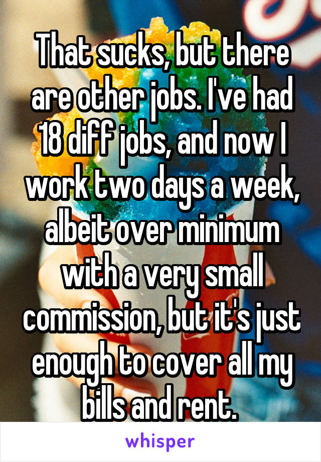 That sucks, but there are other jobs. I've had 18 diff jobs, and now I work two days a week, albeit over minimum with a very small commission, but it's just enough to cover all my bills and rent. 