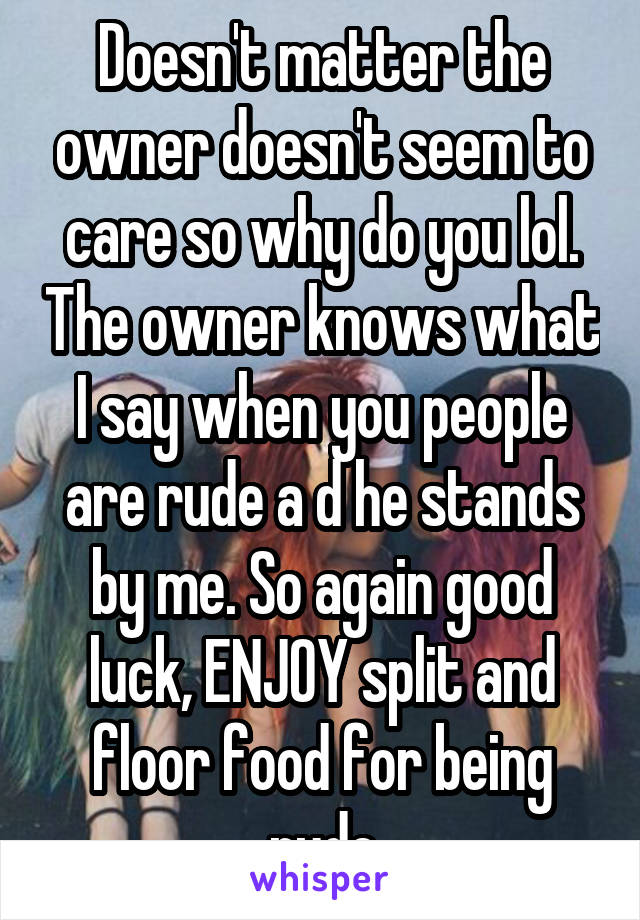 Doesn't matter the owner doesn't seem to care so why do you lol. The owner knows what I say when you people are rude a d he stands by me. So again good luck, ENJOY split and floor food for being rude