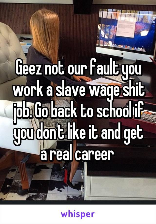 Geez not our fault you work a slave wage shit job. Go back to school if you don't like it and get a real career 