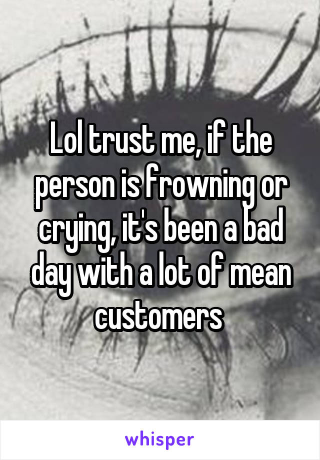 Lol trust me, if the person is frowning or crying, it's been a bad day with a lot of mean customers 