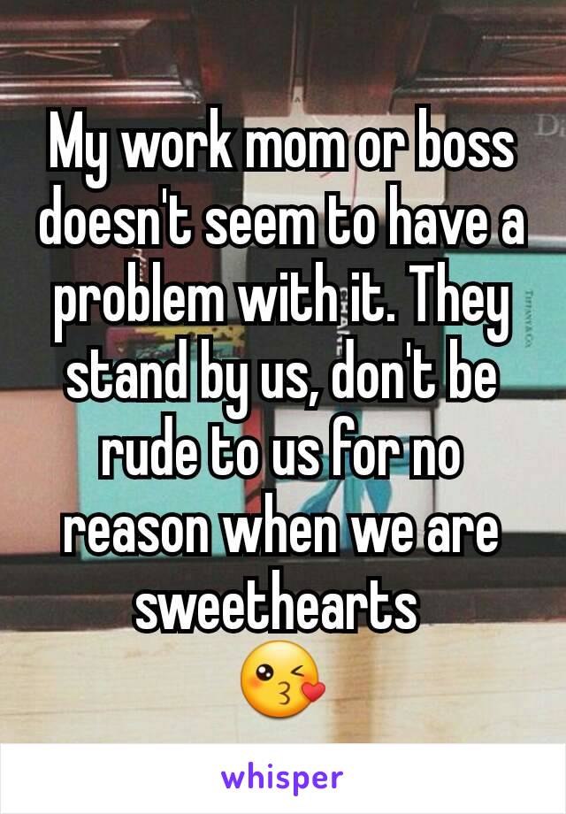 My work mom or boss doesn't seem to have a problem with it. They stand by us, don't be rude to us for no reason when we are sweethearts 
😘